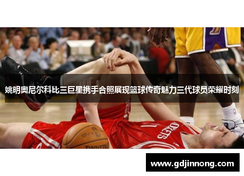 姚明奥尼尔科比三巨星携手合照展现篮球传奇魅力三代球员荣耀时刻