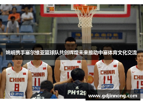 姚明携手塞尔维亚篮球队共创辉煌未来推动中塞体育文化交流
