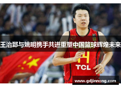 王治郅与姚明携手共进重塑中国篮球辉煌未来