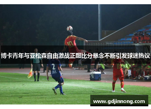博卡青年与亚松森自由激战正酣比分悬念不断引发球迷热议